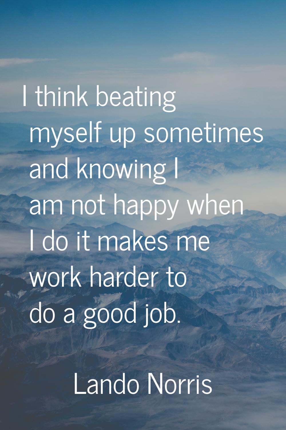 I think beating myself up sometimes and knowing I am not happy when I do it makes me work harder to