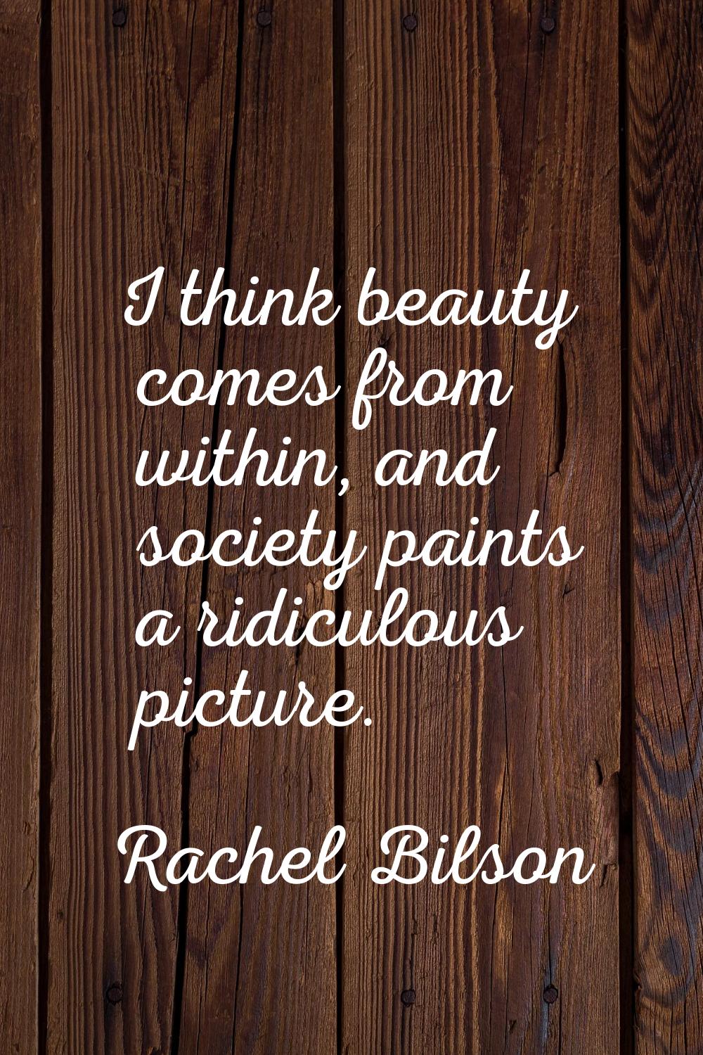 I think beauty comes from within, and society paints a ridiculous picture.