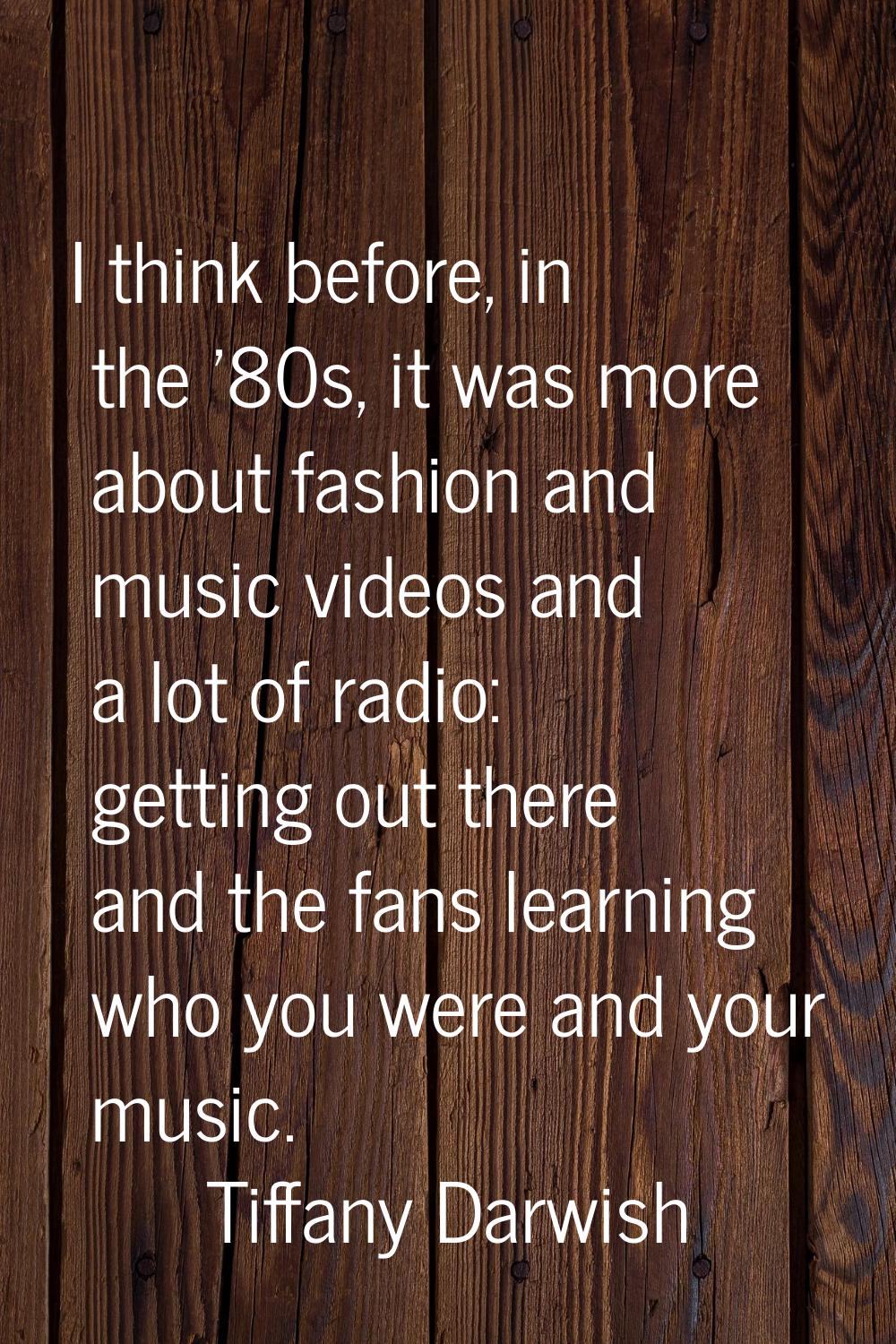 I think before, in the '80s, it was more about fashion and music videos and a lot of radio: getting