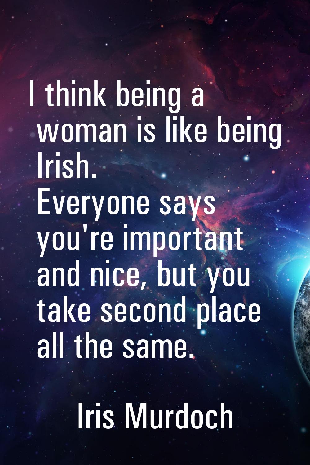 I think being a woman is like being Irish. Everyone says you're important and nice, but you take se