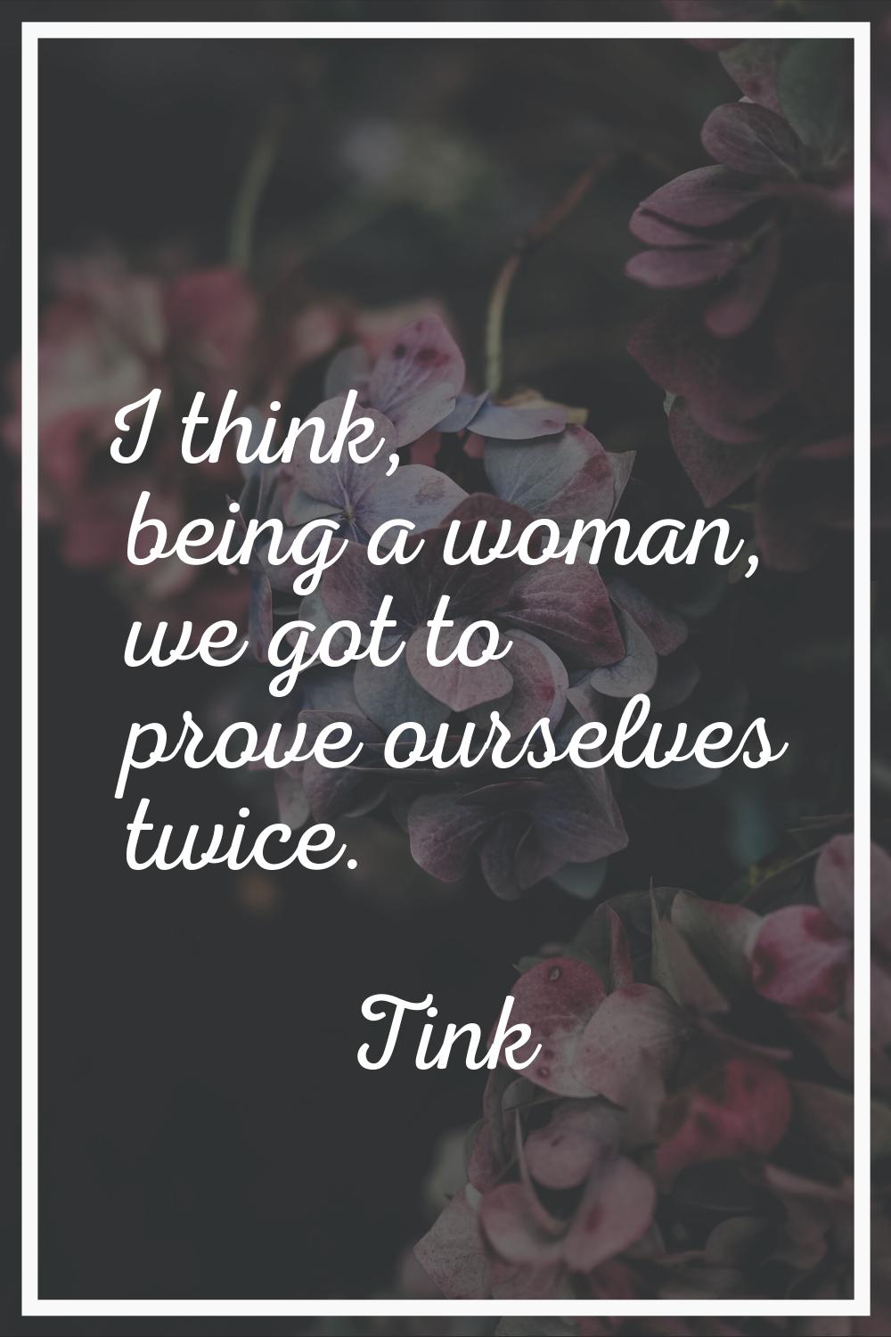 I think, being a woman, we got to prove ourselves twice.