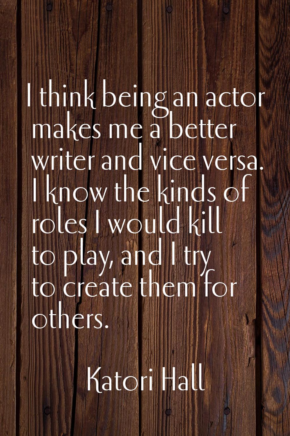 I think being an actor makes me a better writer and vice versa. I know the kinds of roles I would k