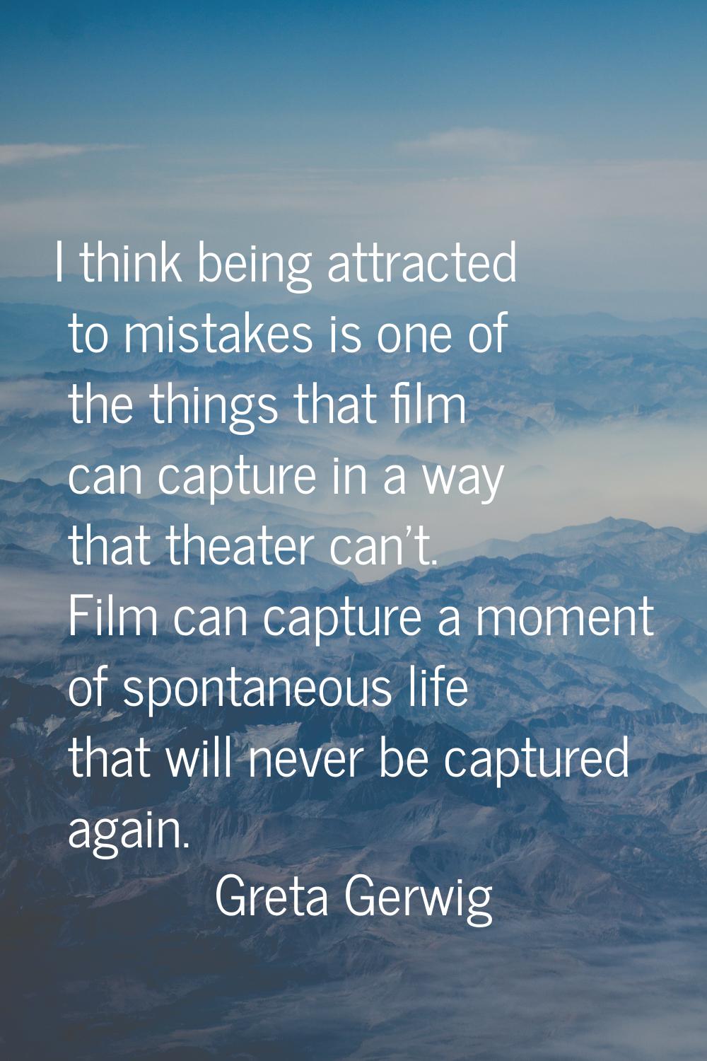 I think being attracted to mistakes is one of the things that film can capture in a way that theate