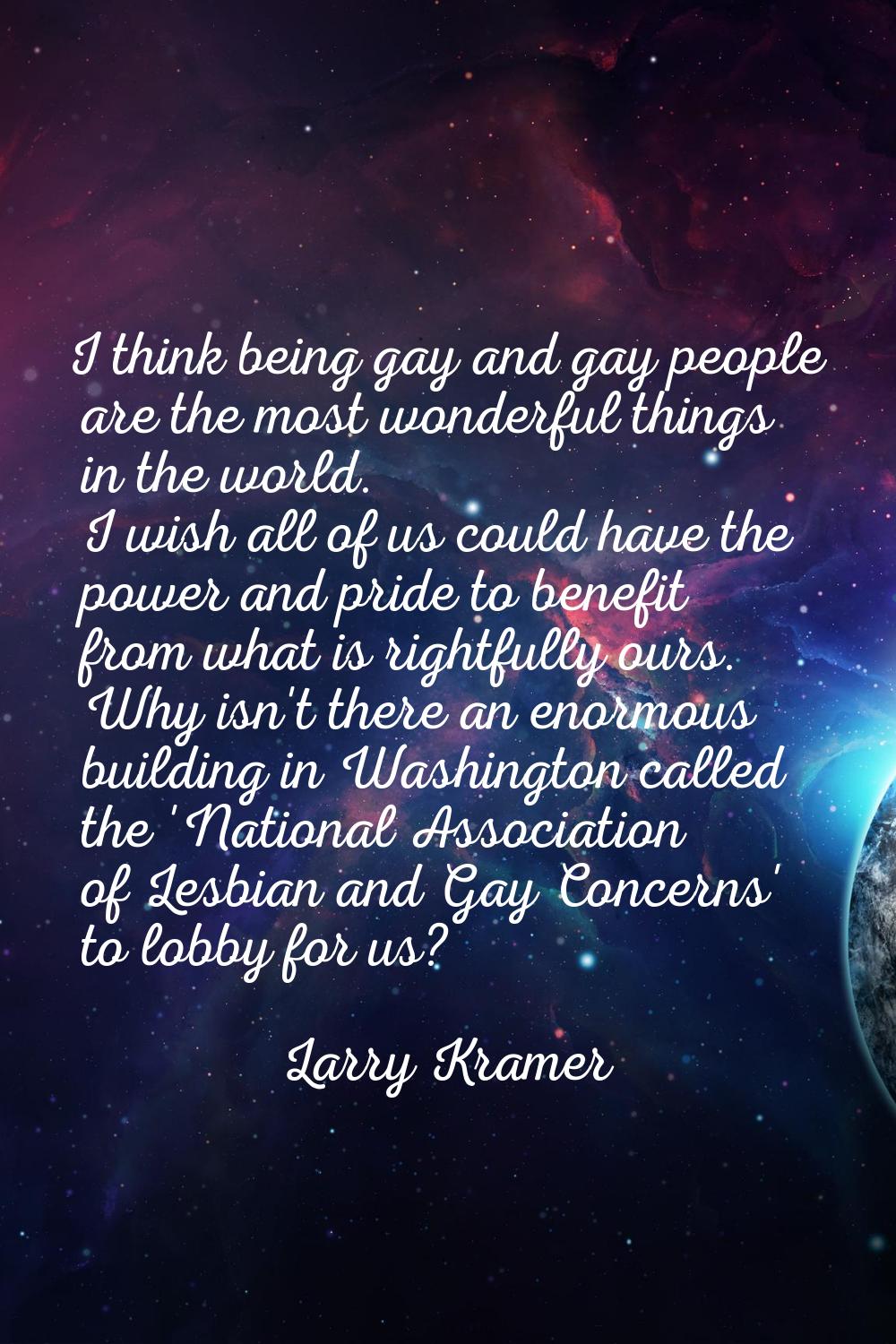 I think being gay and gay people are the most wonderful things in the world. I wish all of us could