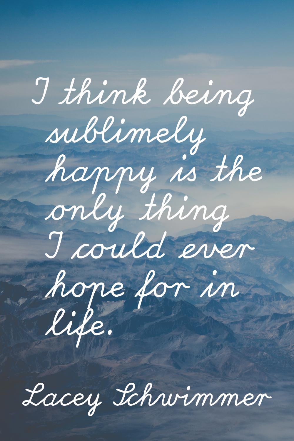 I think being sublimely happy is the only thing I could ever hope for in life.