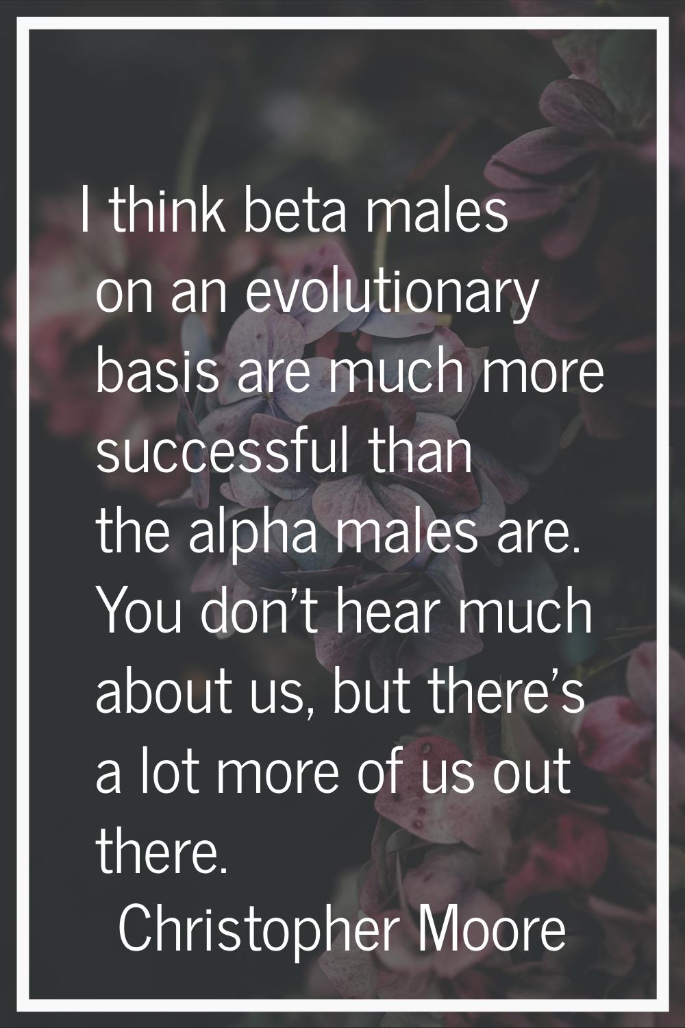 I think beta males on an evolutionary basis are much more successful than the alpha males are. You 