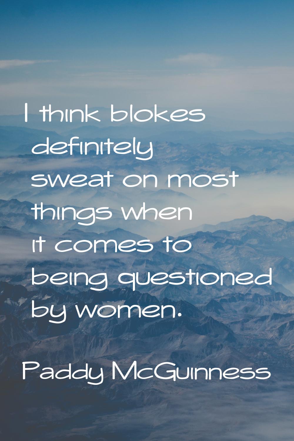 I think blokes definitely sweat on most things when it comes to being questioned by women.
