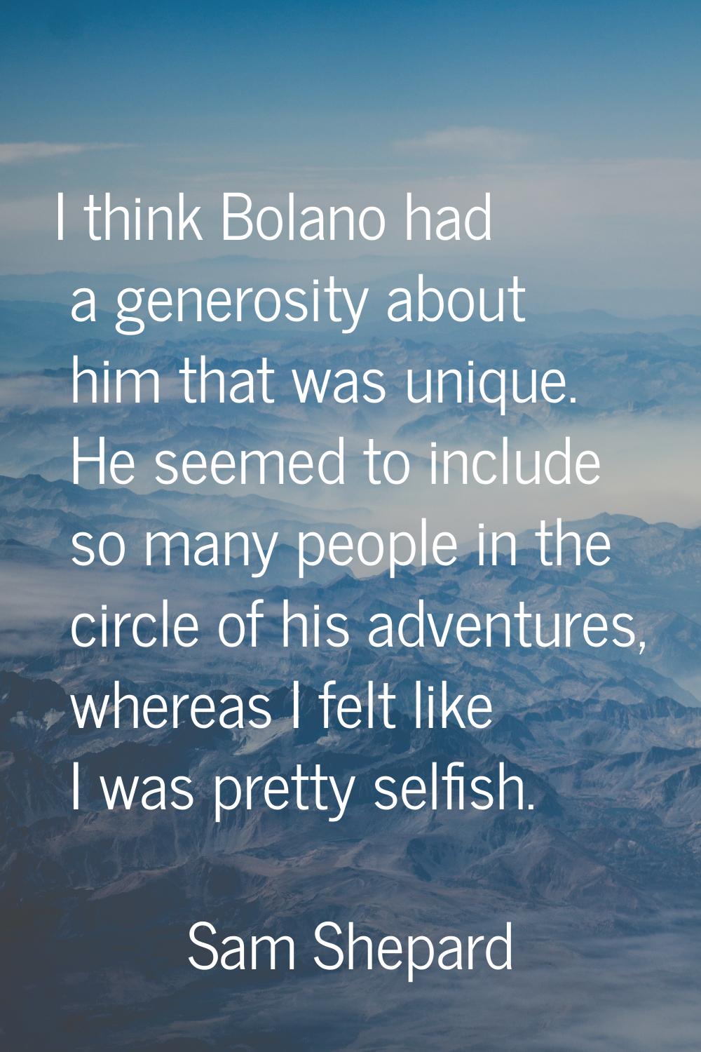 I think Bolano had a generosity about him that was unique. He seemed to include so many people in t
