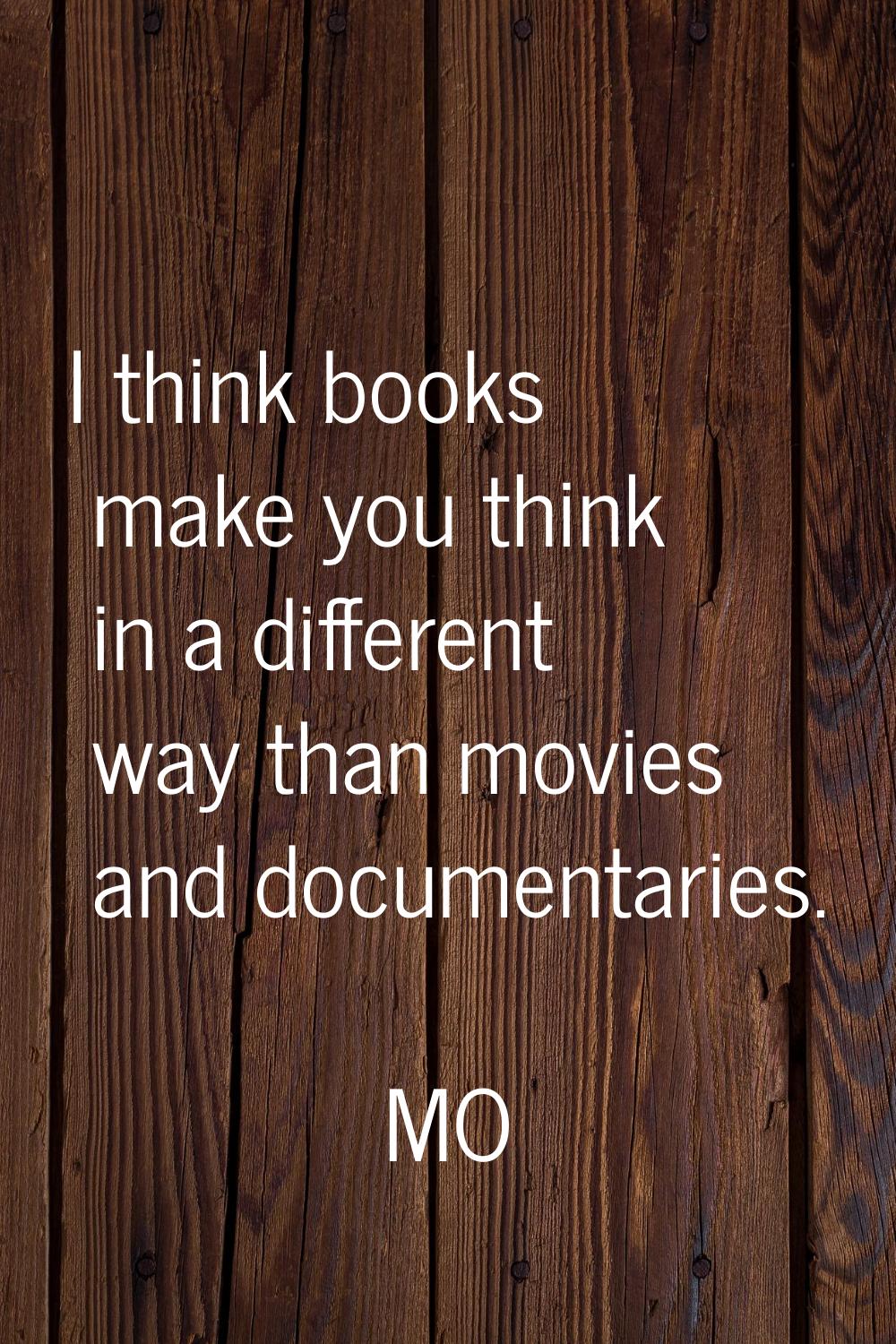 I think books make you think in a different way than movies and documentaries.