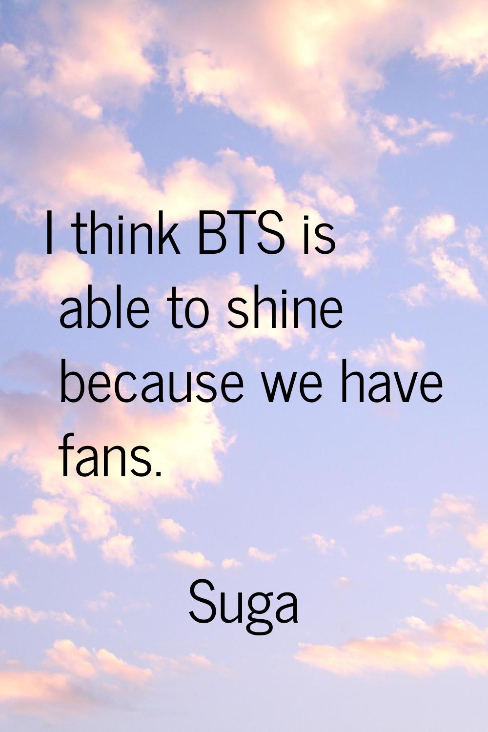 I think BTS is able to shine because we have fans.