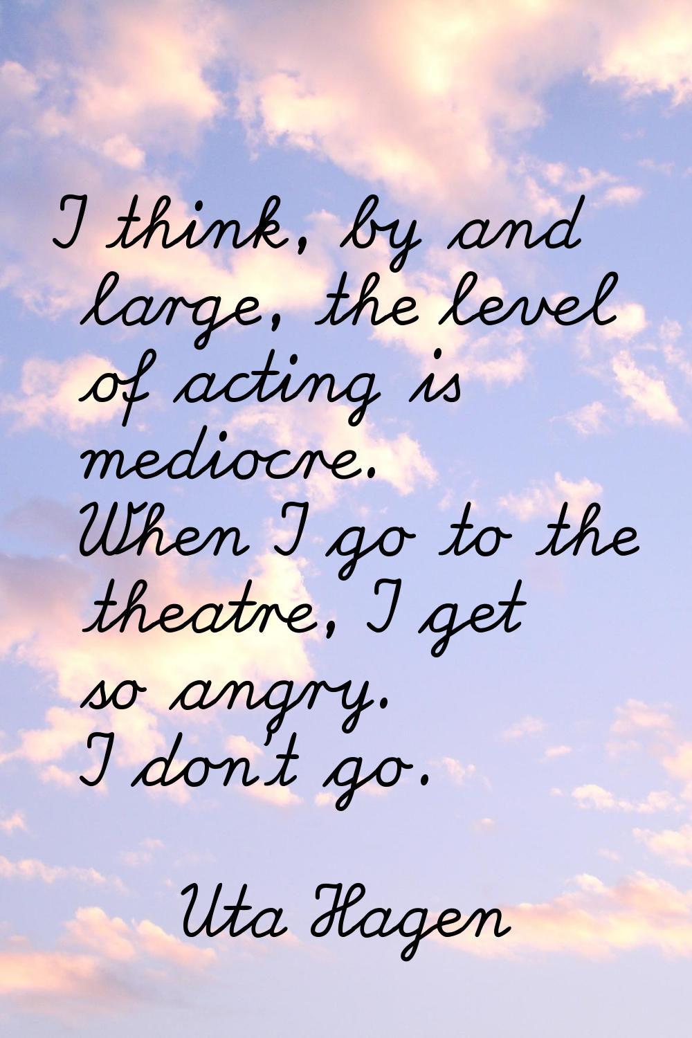 I think, by and large, the level of acting is mediocre. When I go to the theatre, I get so angry. I