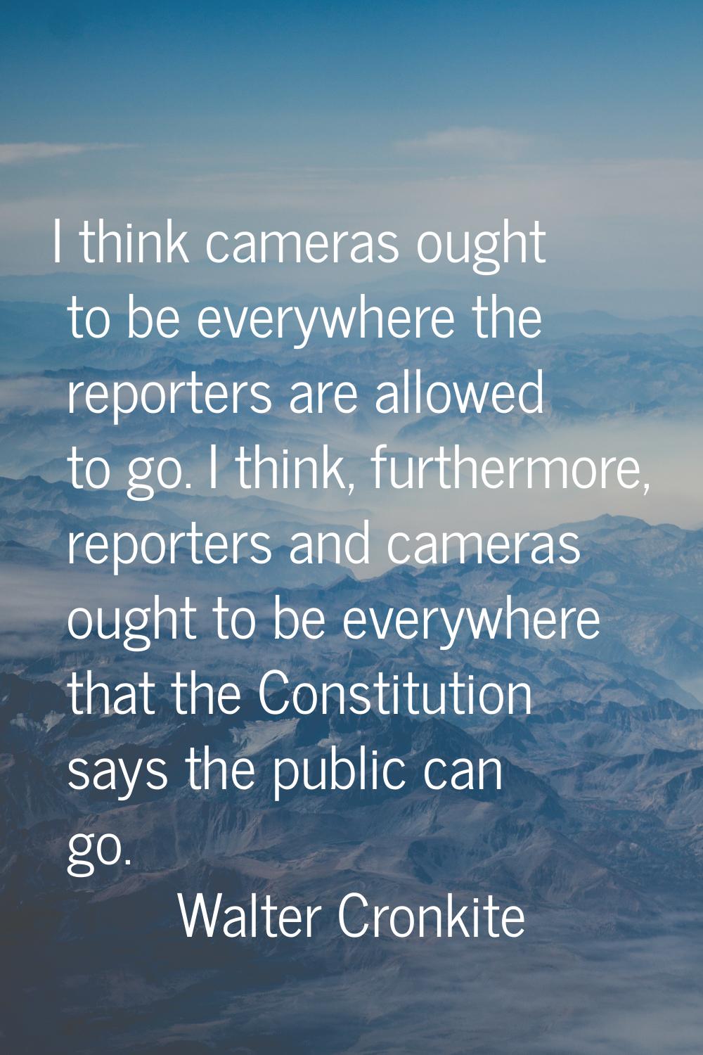 I think cameras ought to be everywhere the reporters are allowed to go. I think, furthermore, repor