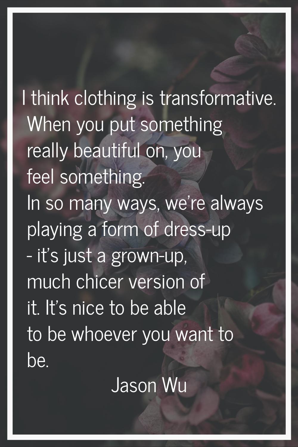 I think clothing is transformative. When you put something really beautiful on, you feel something.