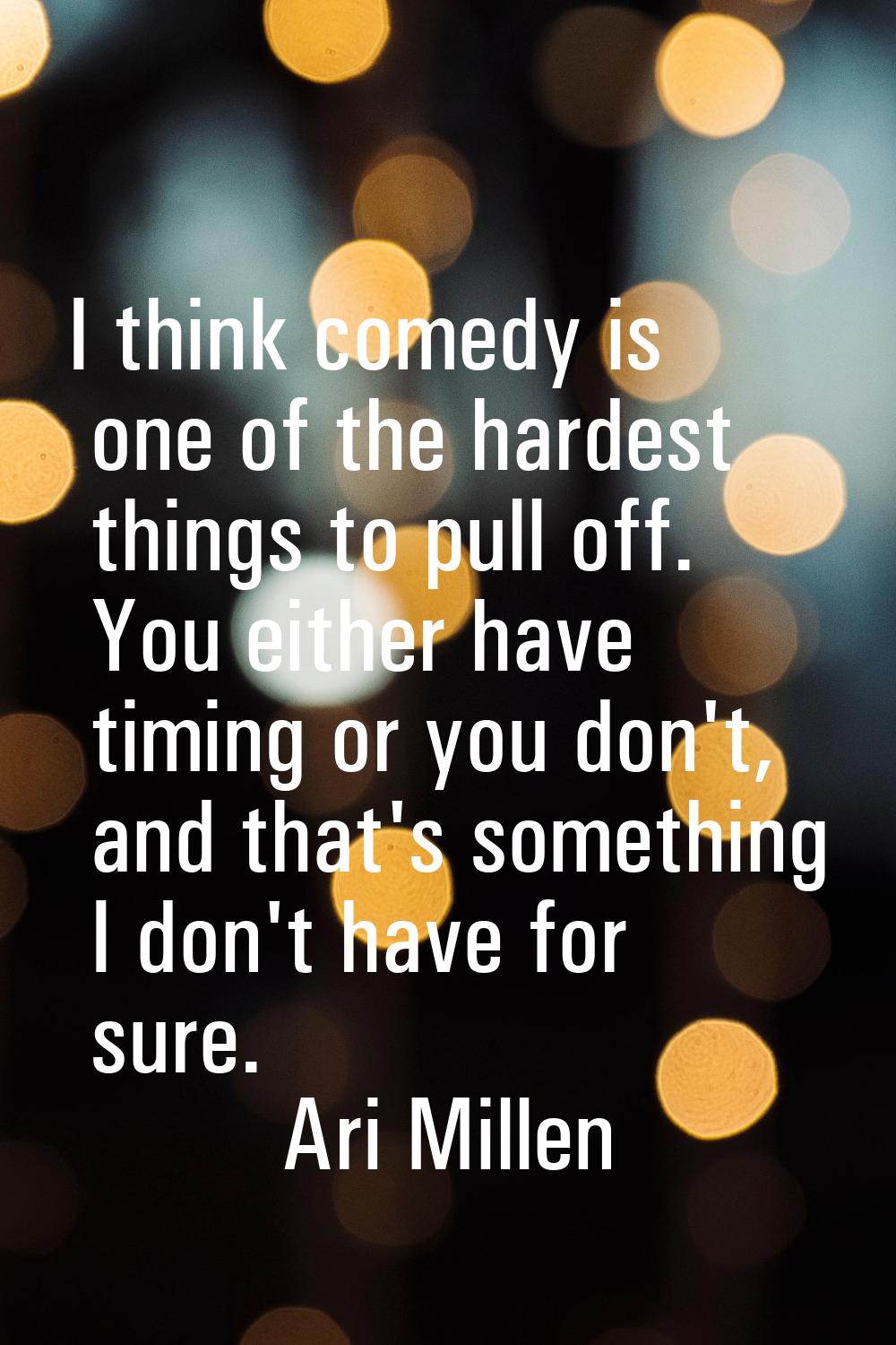 I think comedy is one of the hardest things to pull off. You either have timing or you don't, and t