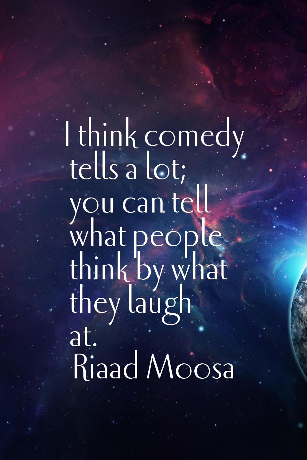 I think comedy tells a lot; you can tell what people think by what they laugh at.