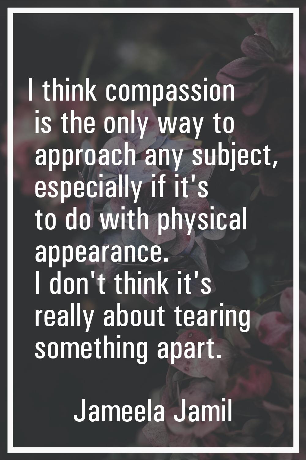 I think compassion is the only way to approach any subject, especially if it's to do with physical 