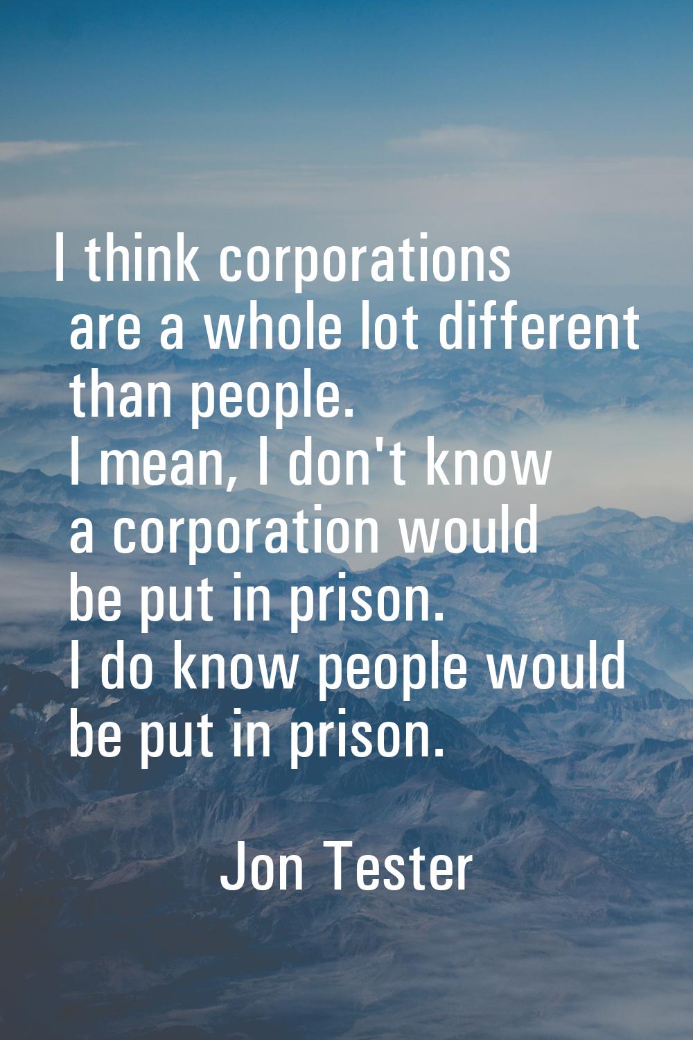 I think corporations are a whole lot different than people. I mean, I don't know a corporation woul