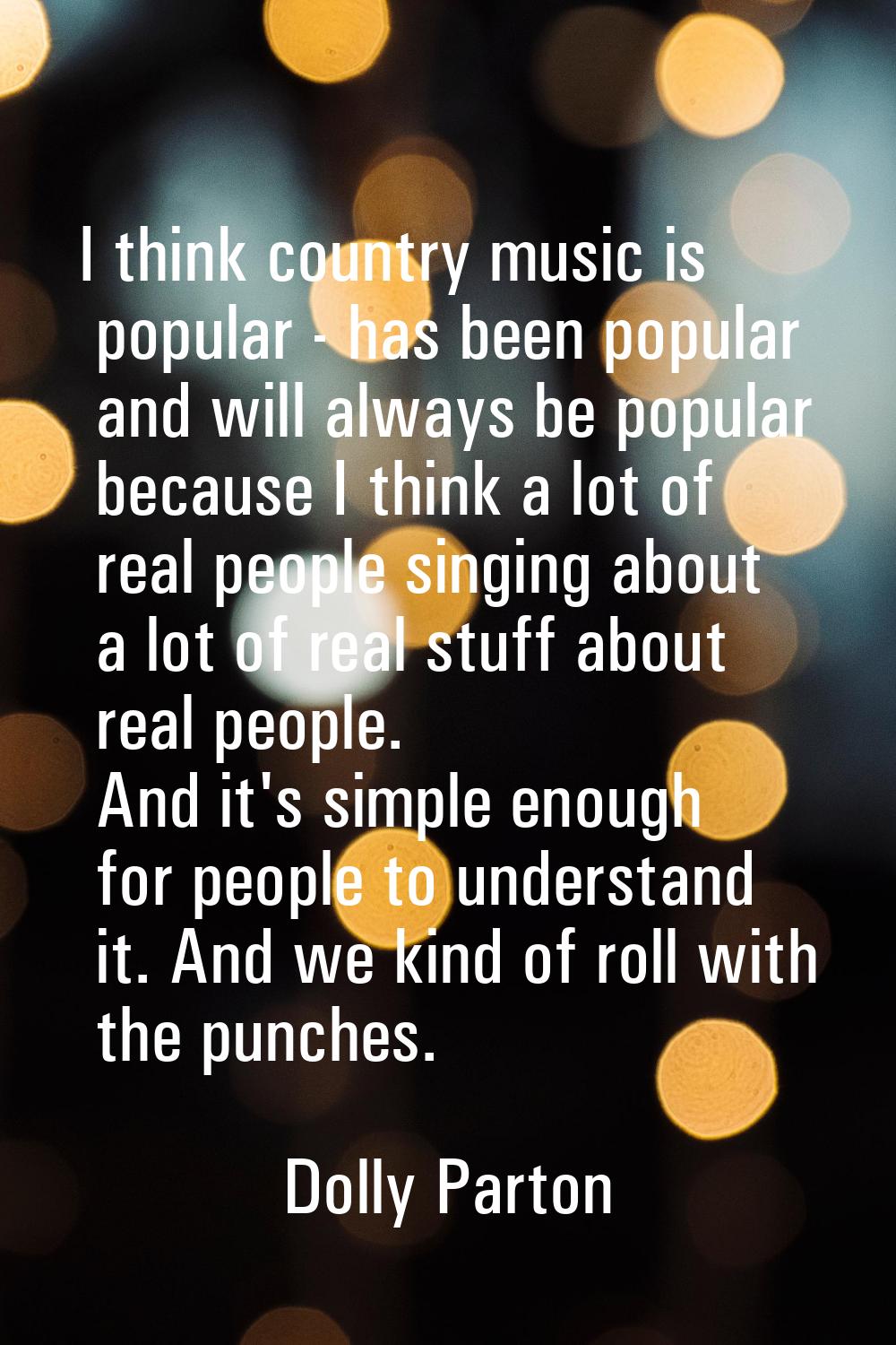 I think country music is popular - has been popular and will always be popular because I think a lo