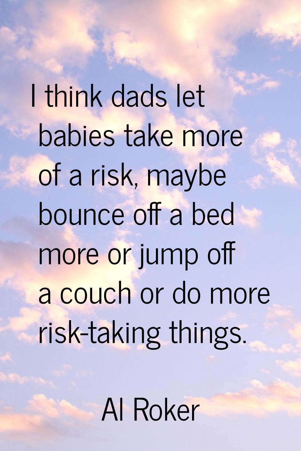 I think dads let babies take more of a risk, maybe bounce off a bed more or jump off a couch or do 