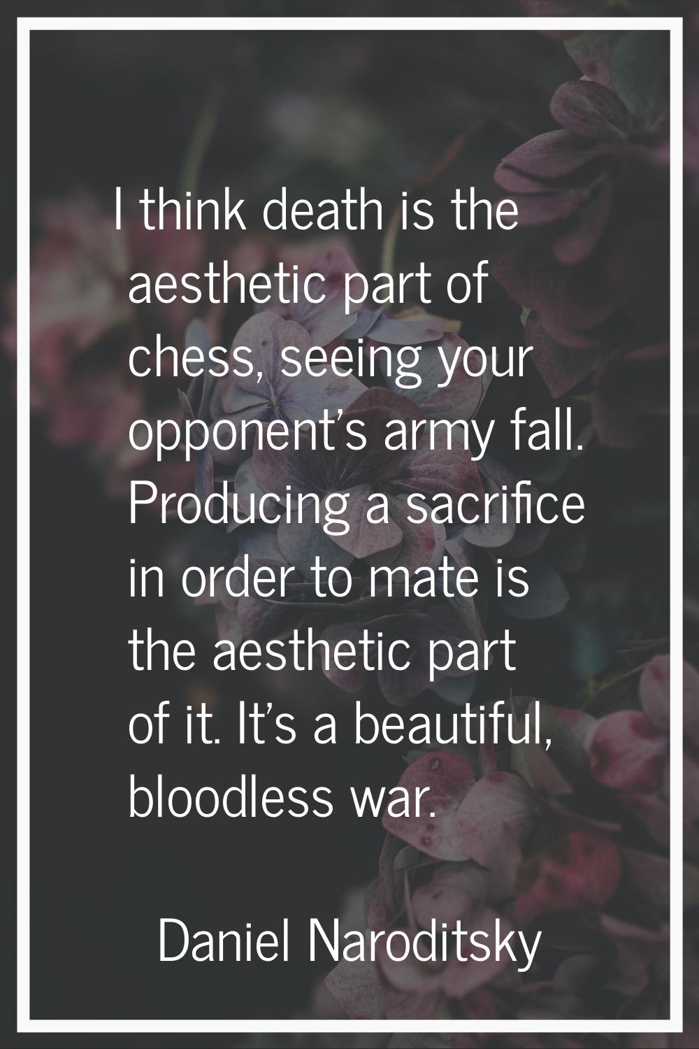 I think death is the aesthetic part of chess, seeing your opponent's army fall. Producing a sacrifi