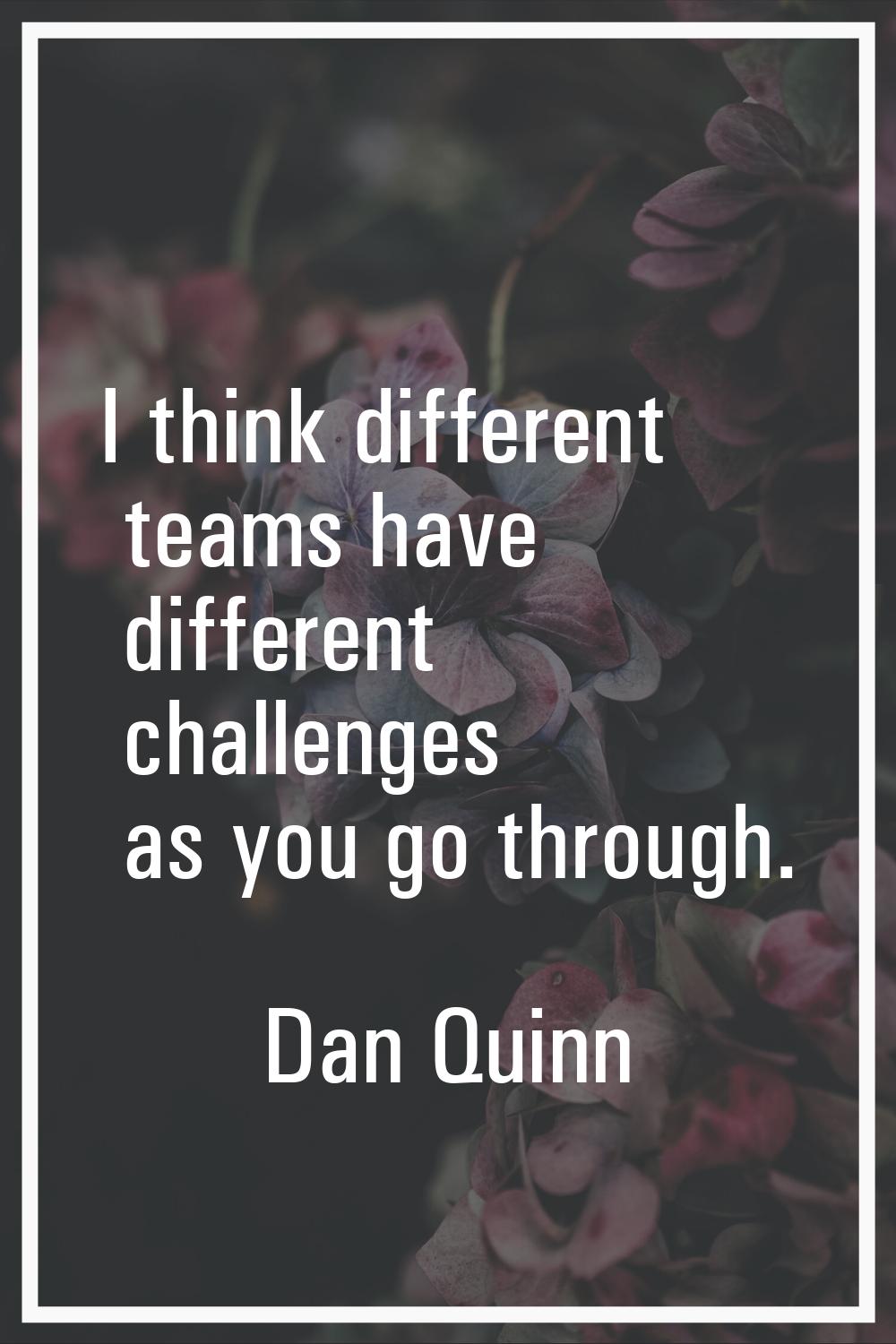 I think different teams have different challenges as you go through.