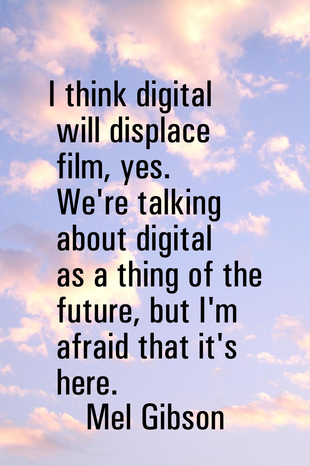 I think digital will displace film, yes. We're talking about digital as a thing of the future, but 