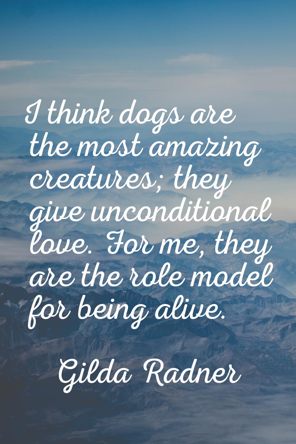 I think dogs are the most amazing creatures; they give unconditional love. For me, they are the rol
