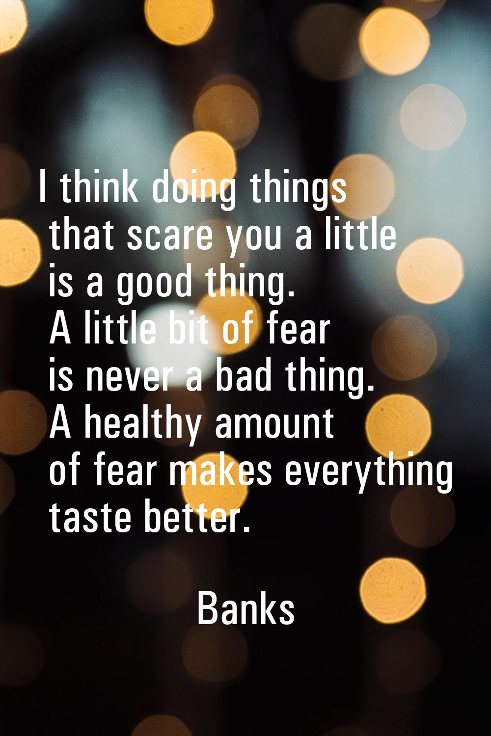 I think doing things that scare you a little is a good thing. A little bit of fear is never a bad t
