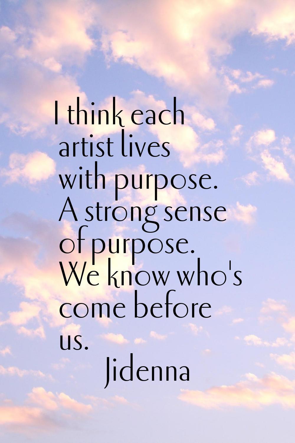 I think each artist lives with purpose. A strong sense of purpose. We know who's come before us.