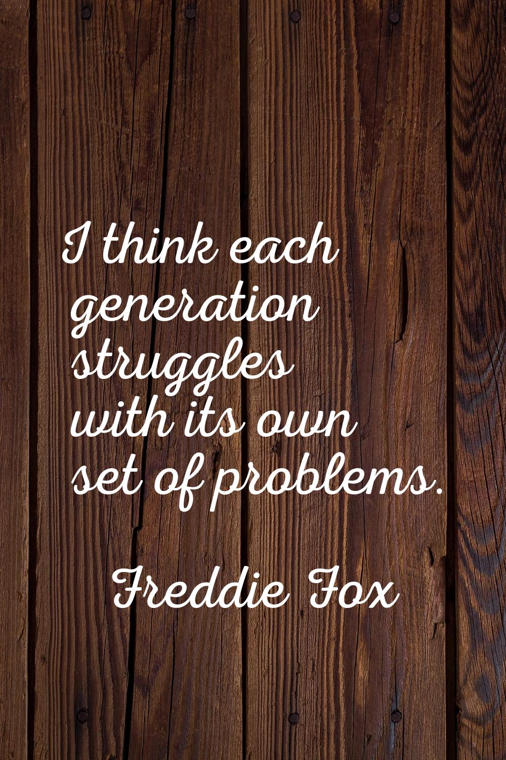 I think each generation struggles with its own set of problems.