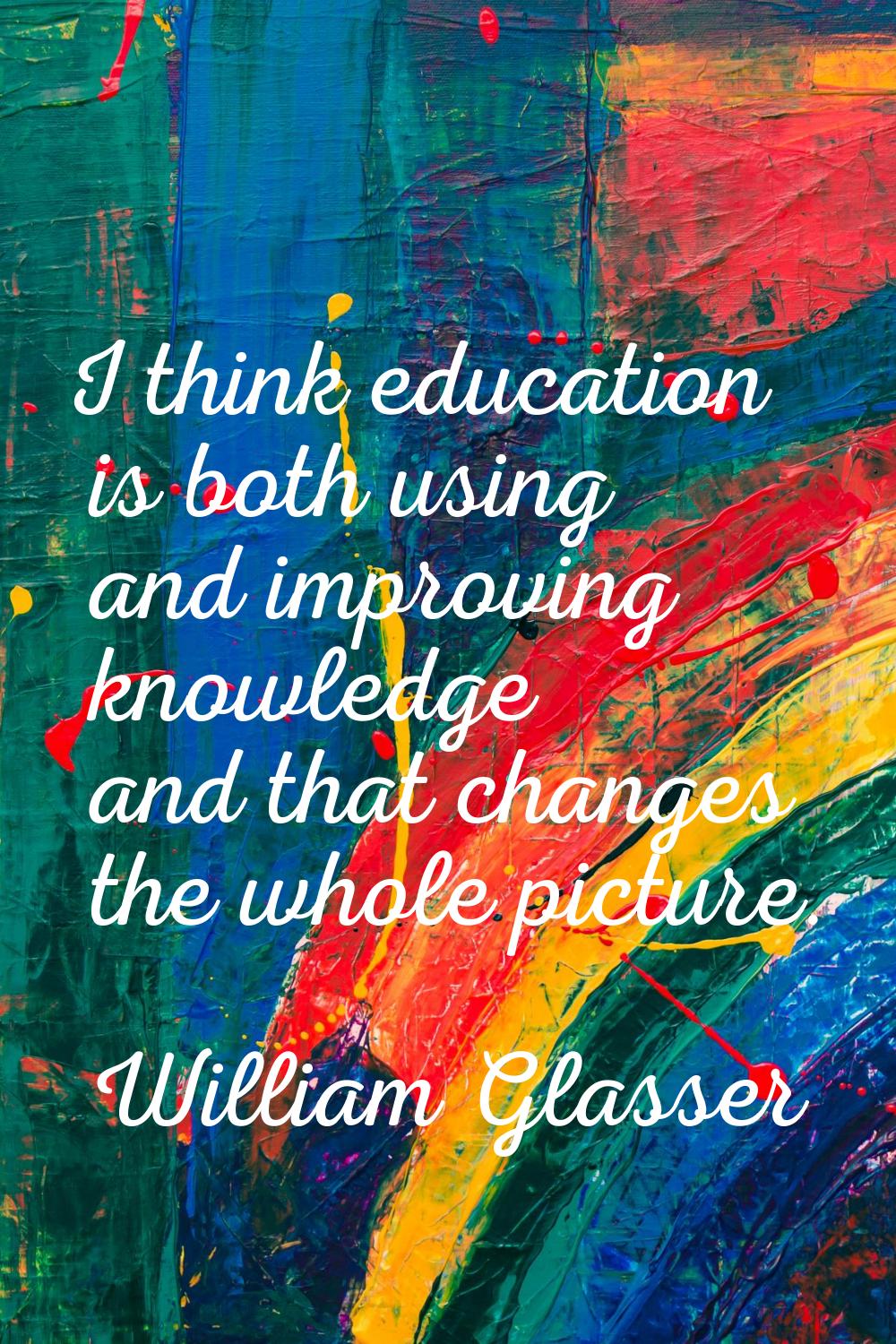 I think education is both using and improving knowledge and that changes the whole picture.