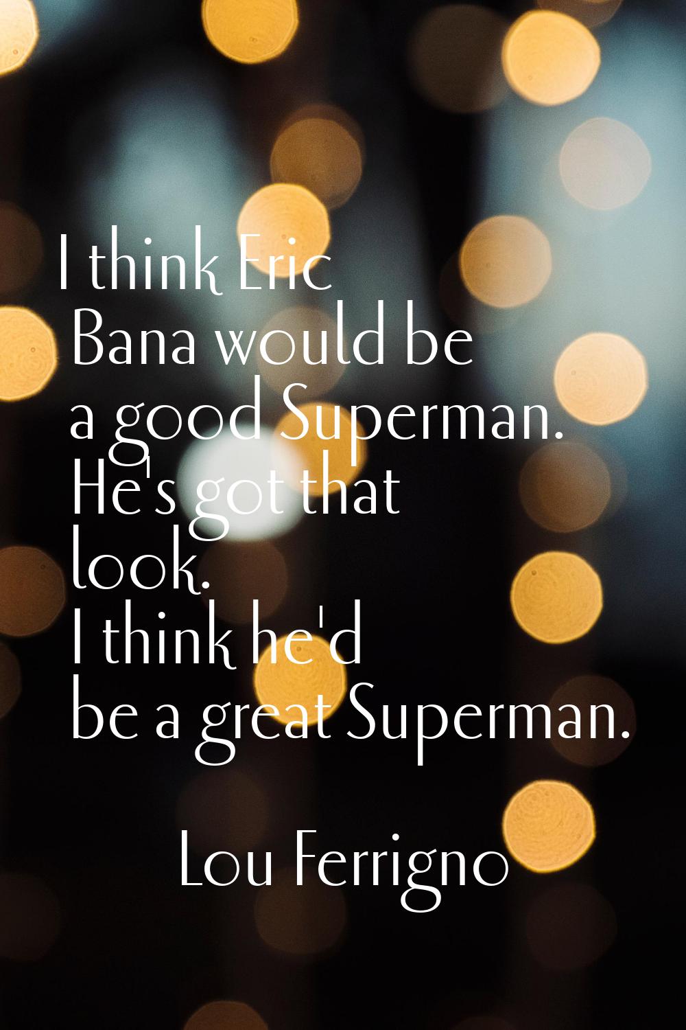 I think Eric Bana would be a good Superman. He's got that look. I think he'd be a great Superman.