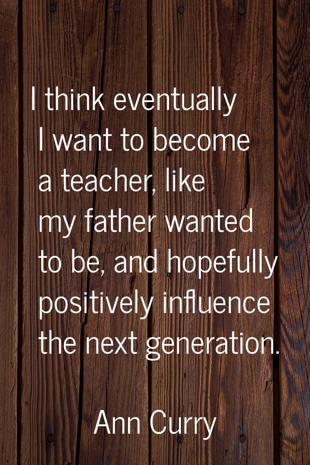 I think eventually I want to become a teacher, like my father wanted to be, and hopefully positivel