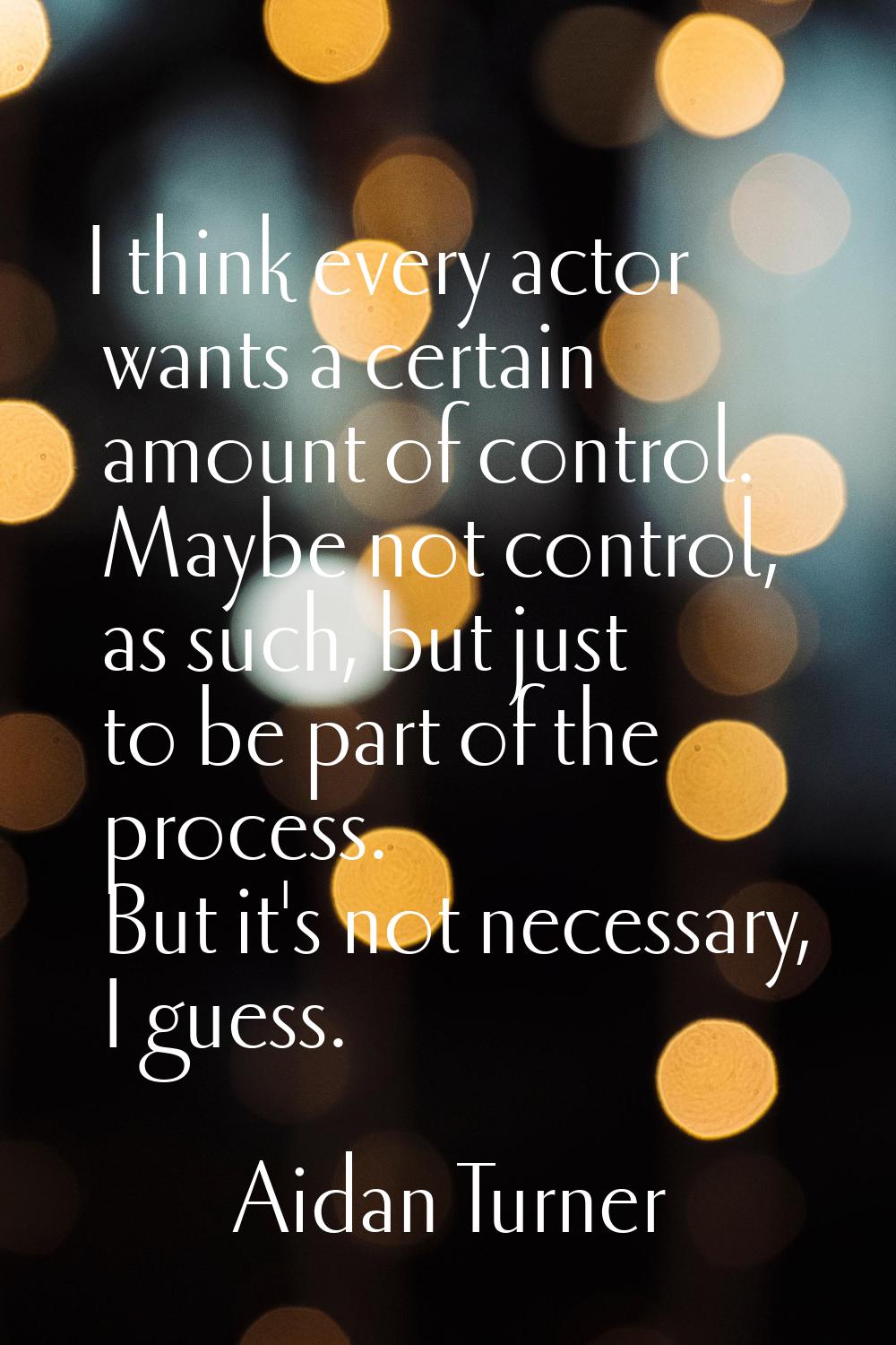 I think every actor wants a certain amount of control. Maybe not control, as such, but just to be p
