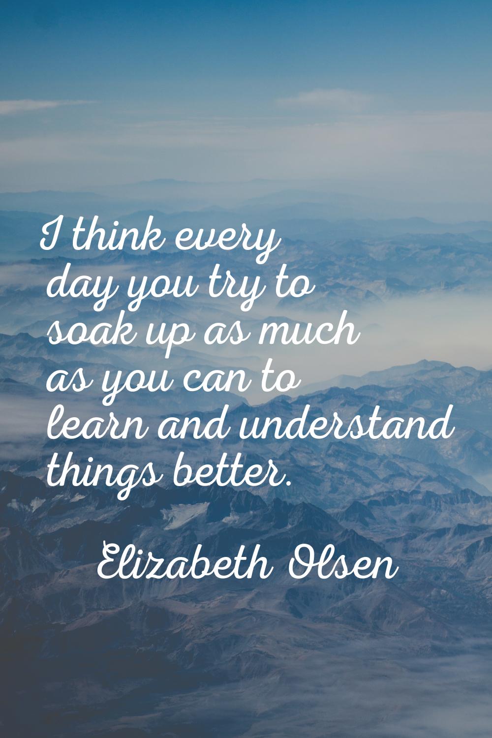 I think every day you try to soak up as much as you can to learn and understand things better.