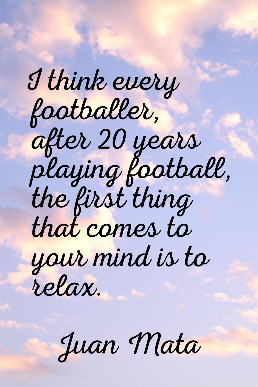 I think every footballer, after 20 years playing football, the first thing that comes to your mind 