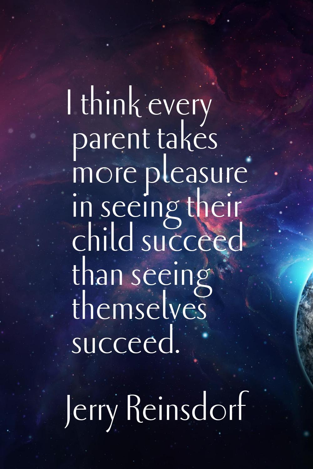 I think every parent takes more pleasure in seeing their child succeed than seeing themselves succe