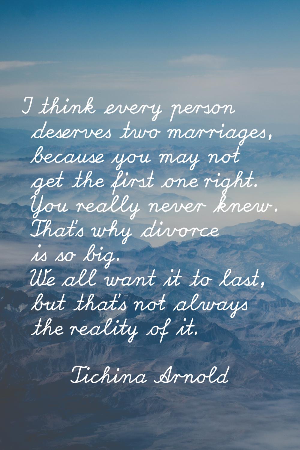 I think every person deserves two marriages, because you may not get the first one right. You reall