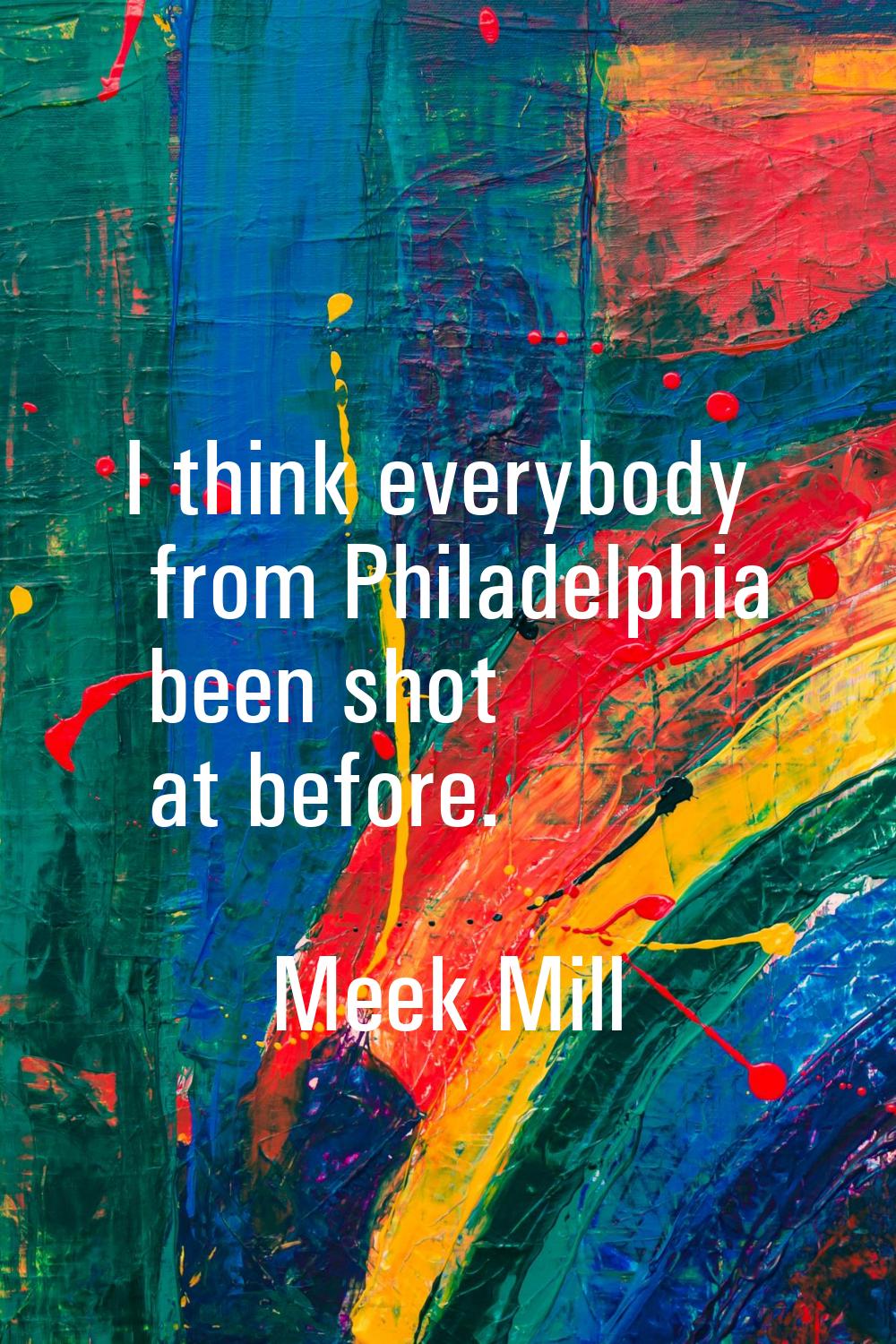 I think everybody from Philadelphia been shot at before.