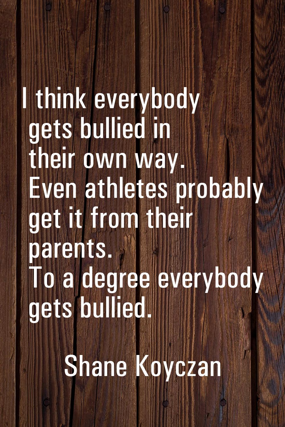 I think everybody gets bullied in their own way. Even athletes probably get it from their parents. 
