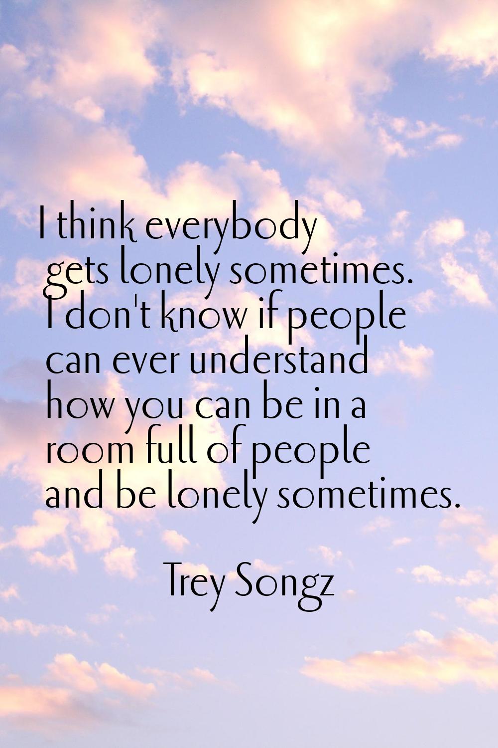 I think everybody gets lonely sometimes. I don't know if people can ever understand how you can be 