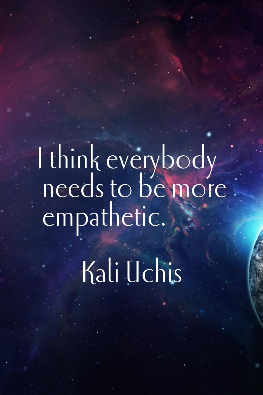 I think everybody needs to be more empathetic.