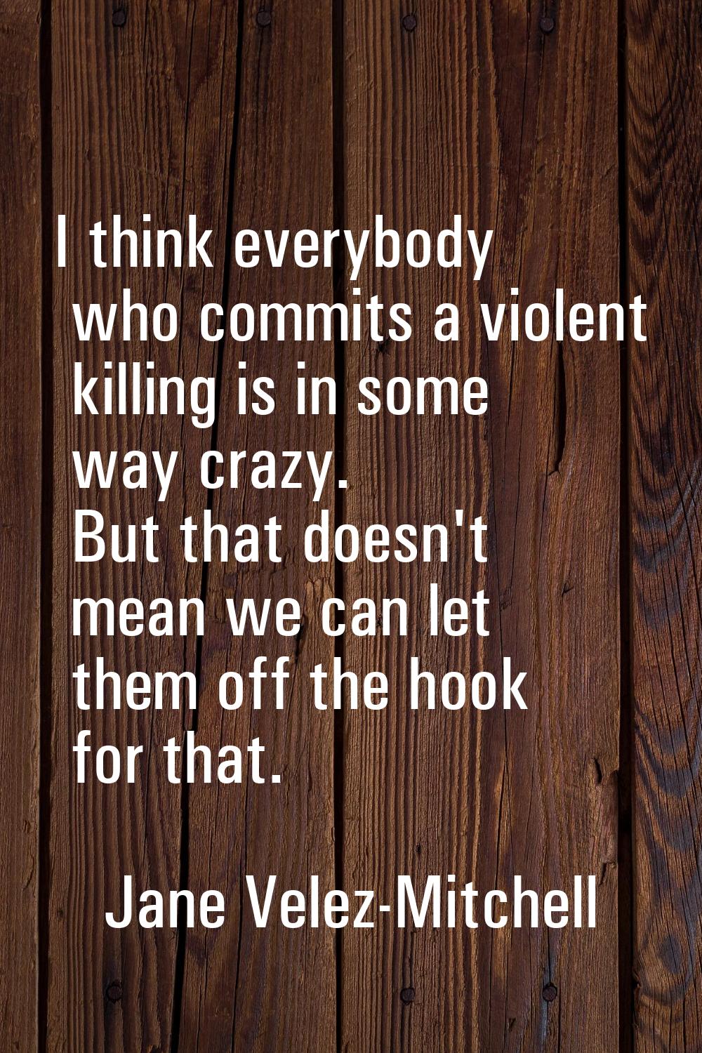 I think everybody who commits a violent killing is in some way crazy. But that doesn't mean we can 