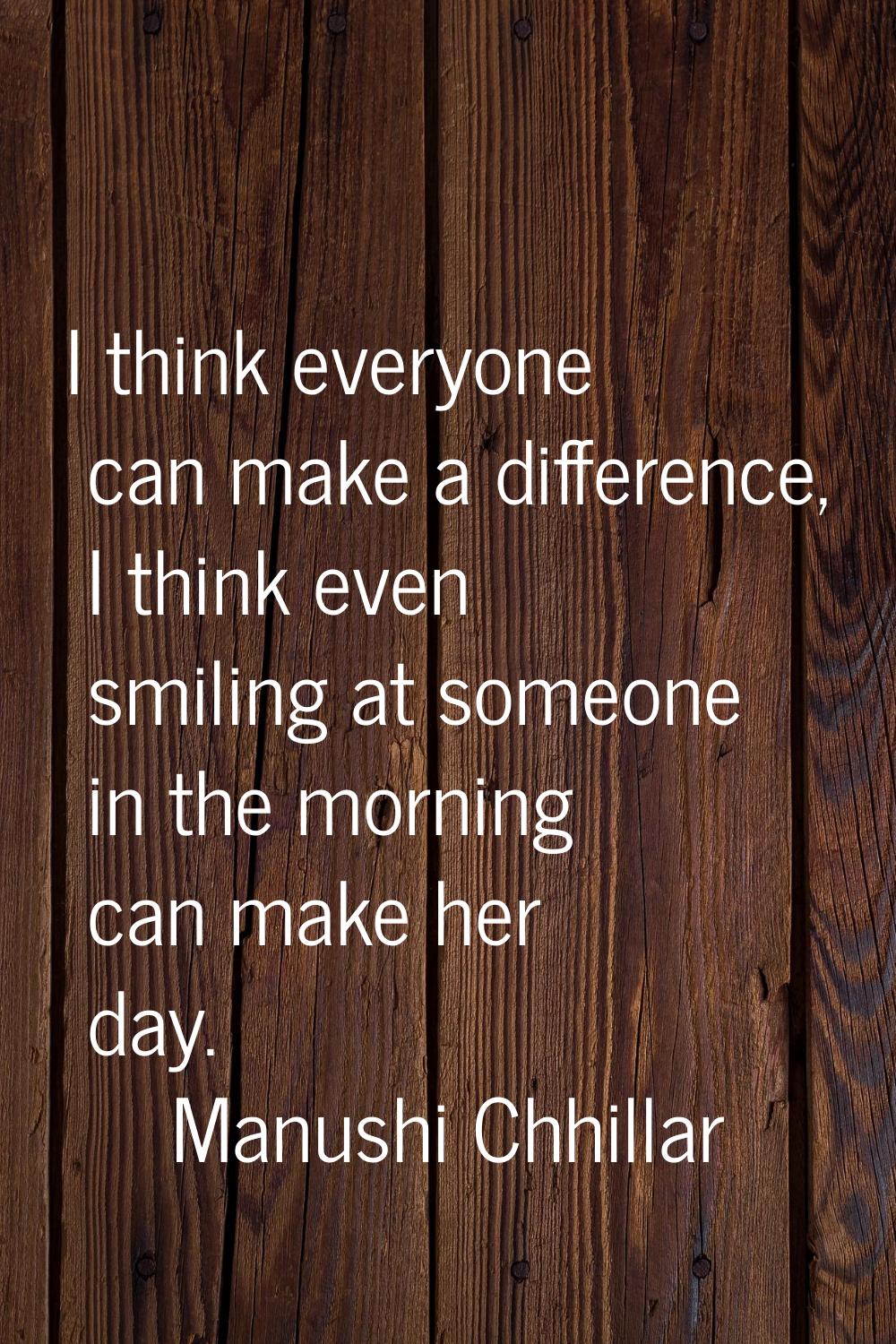 I think everyone can make a difference, I think even smiling at someone in the morning can make her