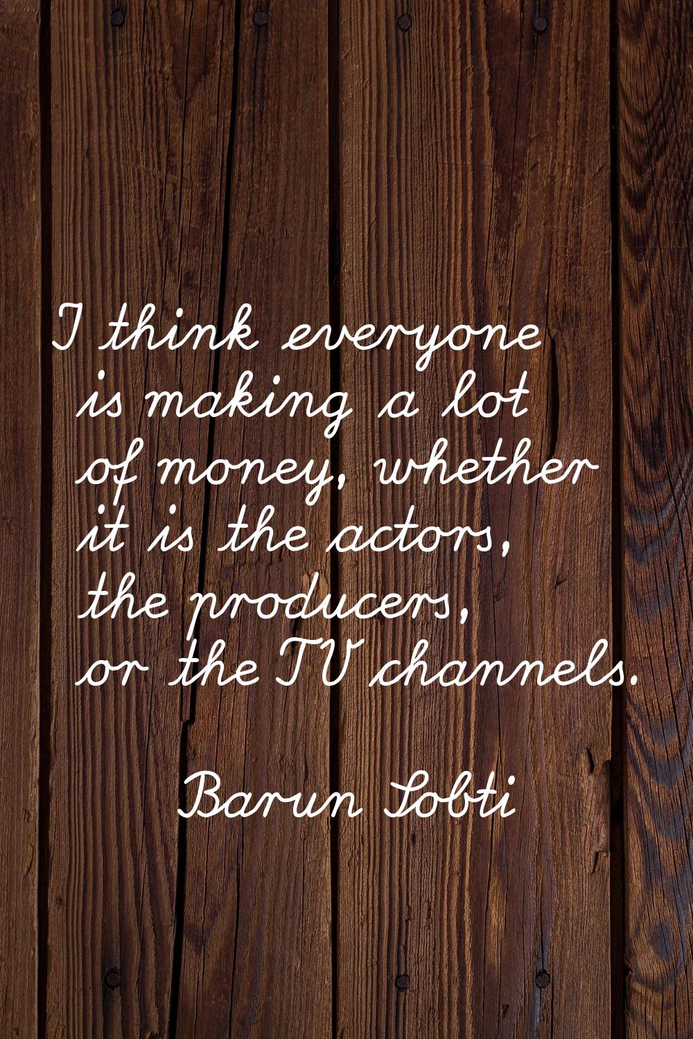 I think everyone is making a lot of money, whether it is the actors, the producers, or the TV chann