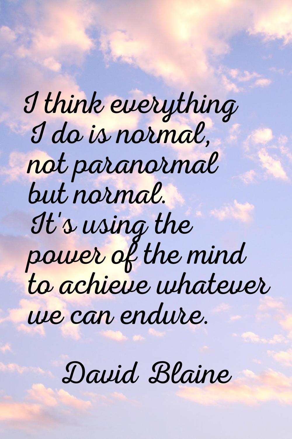 I think everything I do is normal, not paranormal but normal. It's using the power of the mind to a