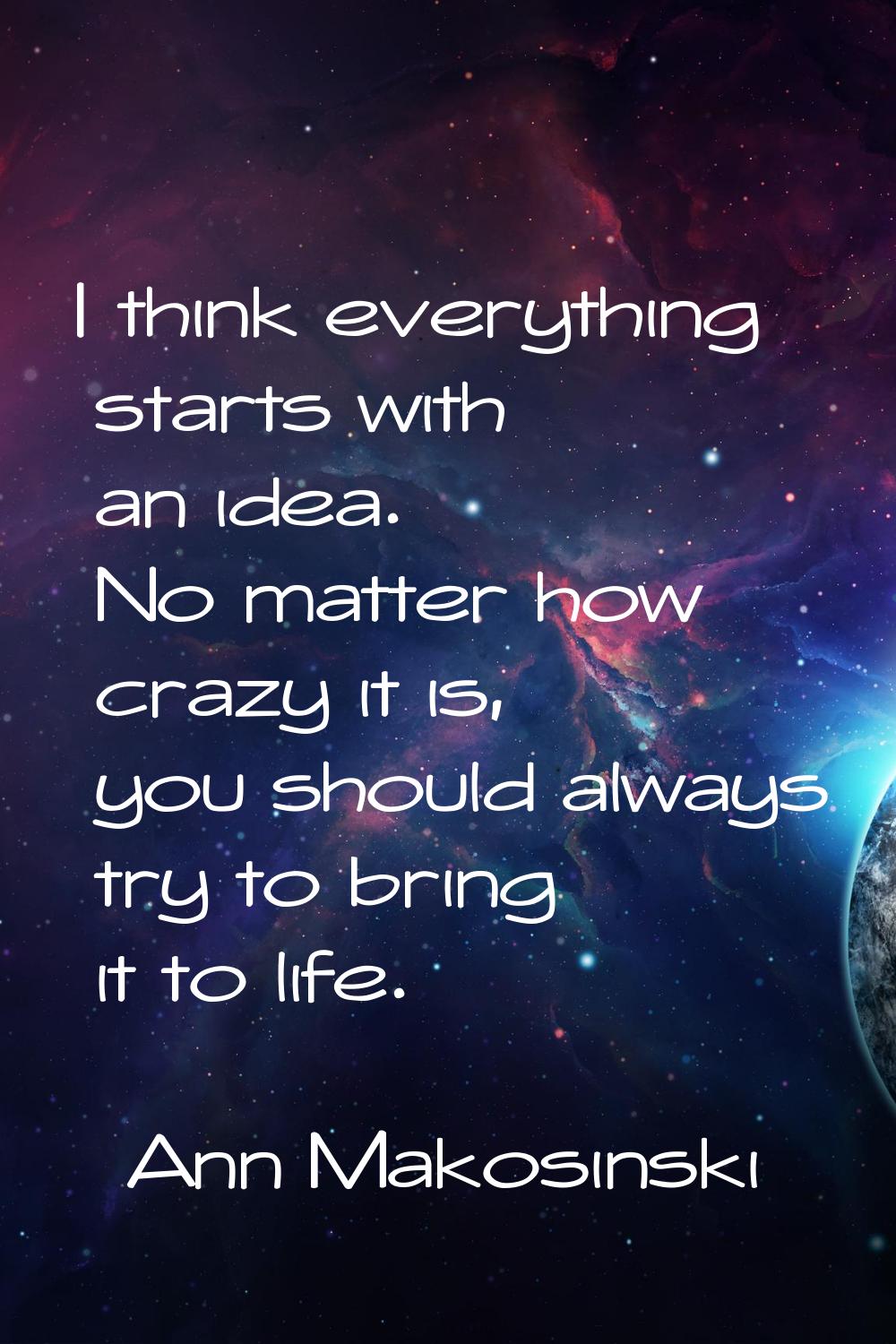 I think everything starts with an idea. No matter how crazy it is, you should always try to bring i