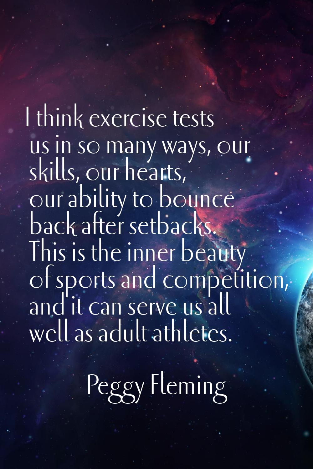 I think exercise tests us in so many ways, our skills, our hearts, our ability to bounce back after