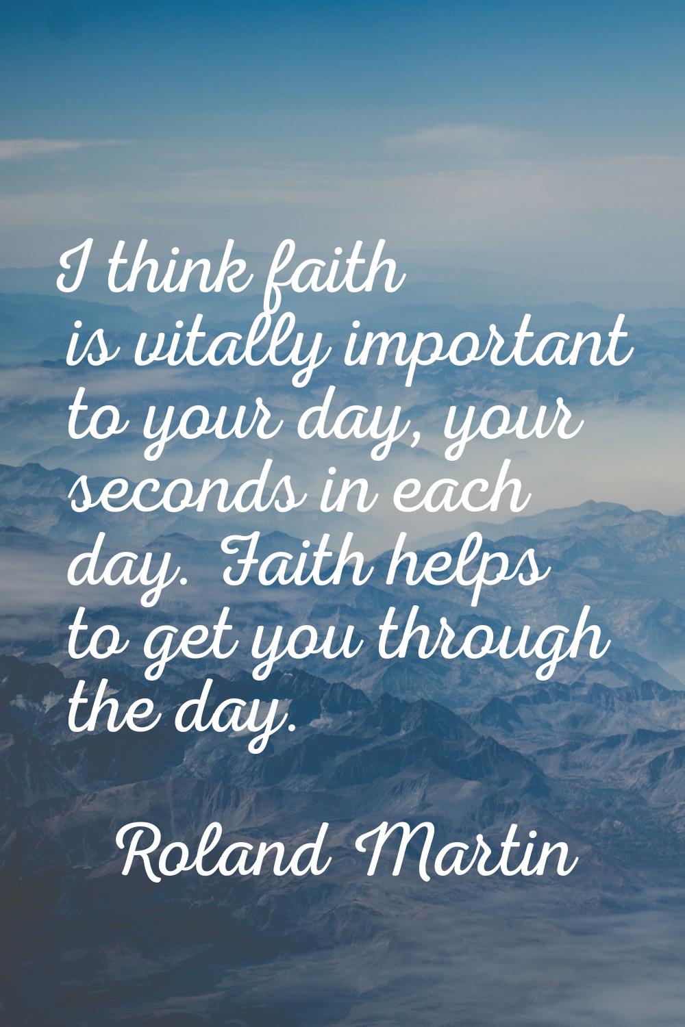 I think faith is vitally important to your day, your seconds in each day. Faith helps to get you th