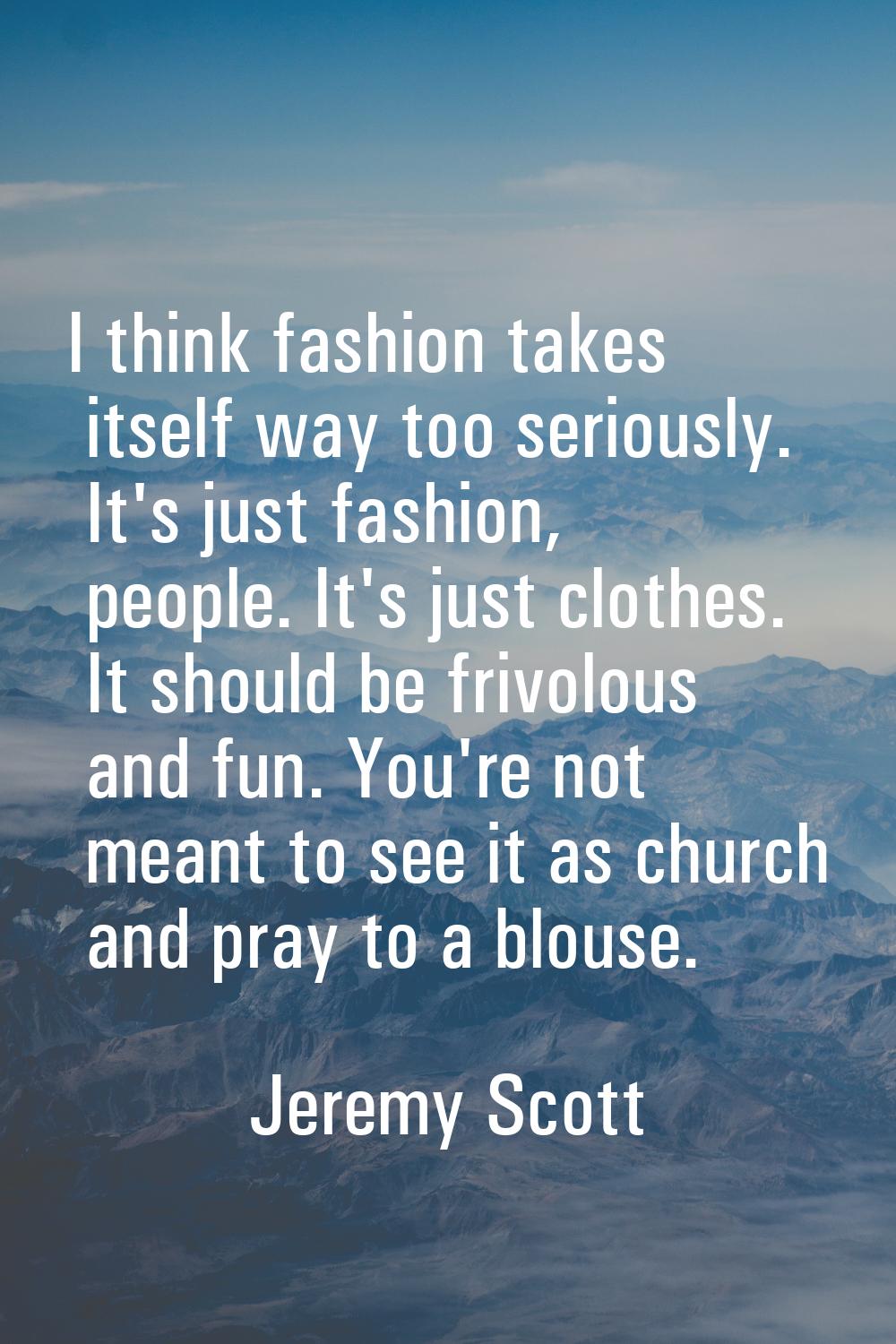 I think fashion takes itself way too seriously. It's just fashion, people. It's just clothes. It sh